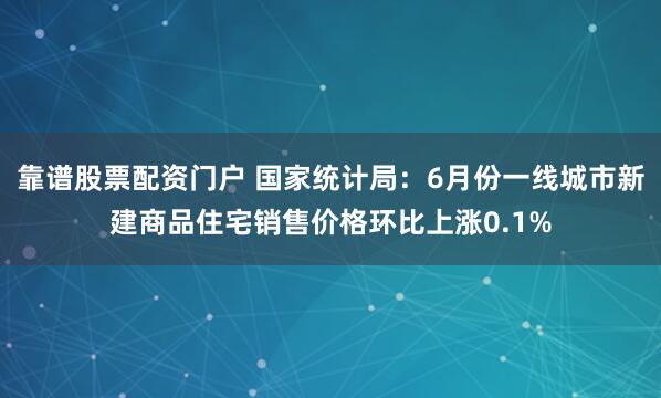 靠谱股票配资门户 国家统计局：6月份一线城市新建商品住宅销售价格环比上涨0.1%