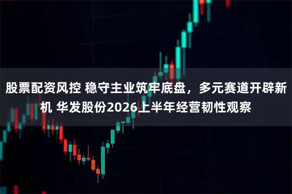 股票配资风控 稳守主业筑牢底盘,多元赛道开辟新机 华发股份2026上半年经营韧性观察