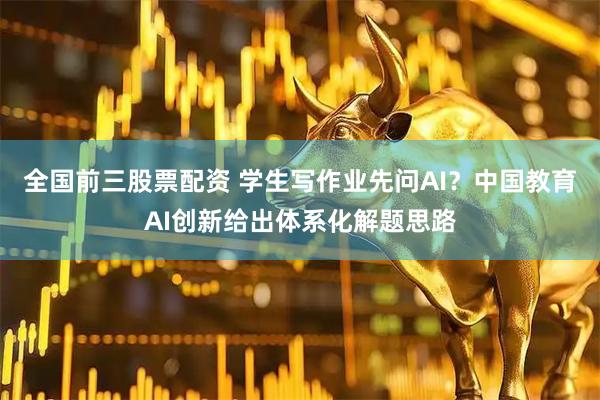 全国前三股票配资 学生写作业先问AI？中国教育AI创新给出体系化解题思路