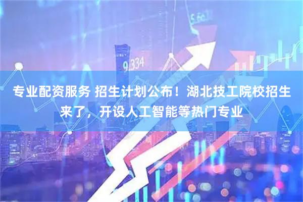 专业配资服务 招生计划公布！湖北技工院校招生来了，开设人工智能等热门专业